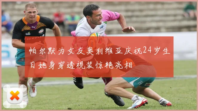 帕尔默为女友奥利维亚庆祝24岁生日她身穿透视装惊艳亮相