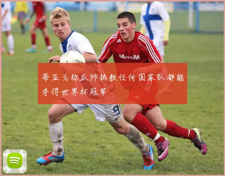 蒂亚戈称瓜帅执教任何国家队都能夺得世界杯冠军
