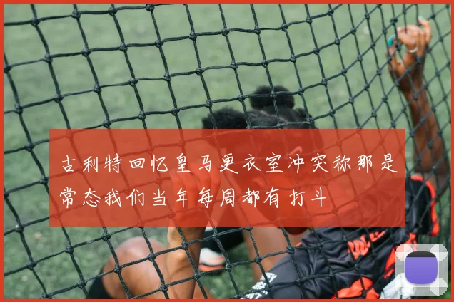 古利特回忆皇马更衣室冲突称那是常态我们当年每周都有打斗