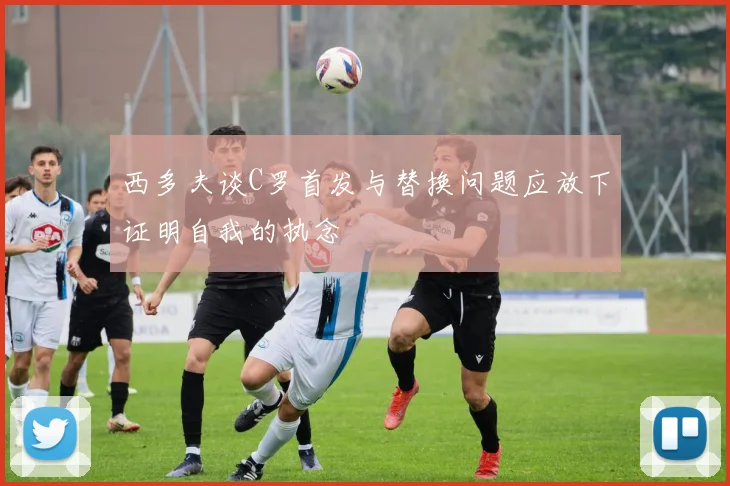 西多夫谈C罗首发与替换问题应放下证明自我的执念