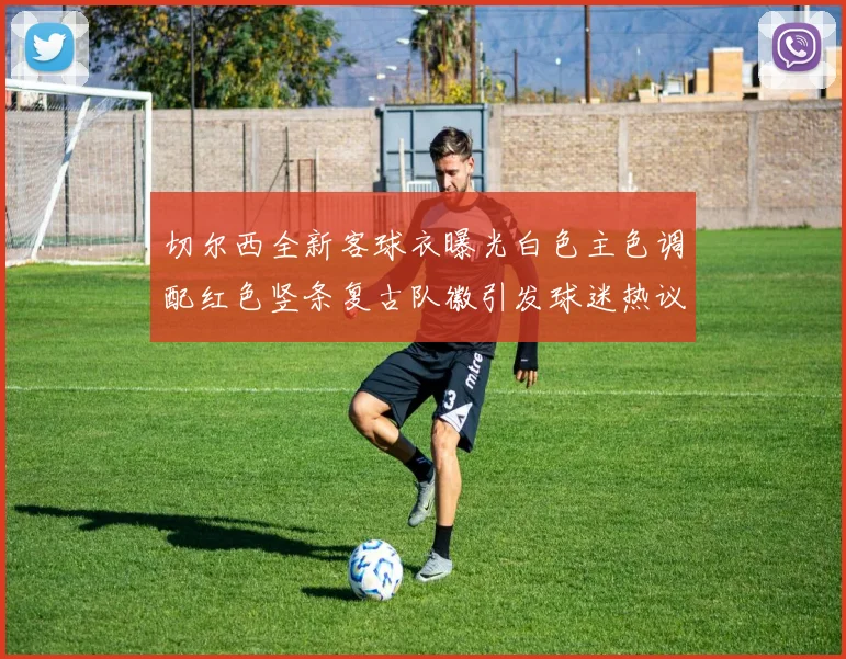 切尔西全新客球衣曝光白色主色调配红色竖条复古队徽引发球迷热议