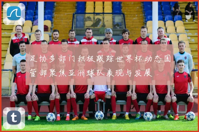 足协多部门积极跟踪世界杯动态国管部聚焦亚洲球队表现与发展