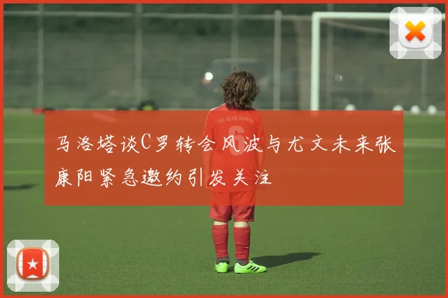 马洛塔谈C罗转会风波与尤文未来张康阳紧急邀约引发关注
