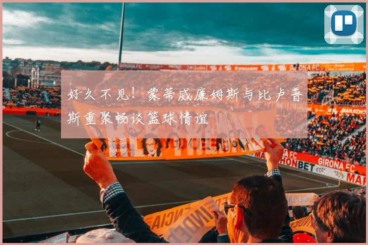 好久不见！蒙蒂威廉姆斯与比卢普斯重聚畅谈篮球情谊