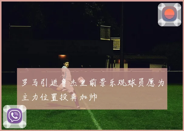 罗马引进鲁杰里前景乐观球员愿为主力位置投奔加帅