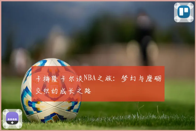 卡梅隆卡尔谈NBA之旅：梦幻与磨砺交织的成长之路