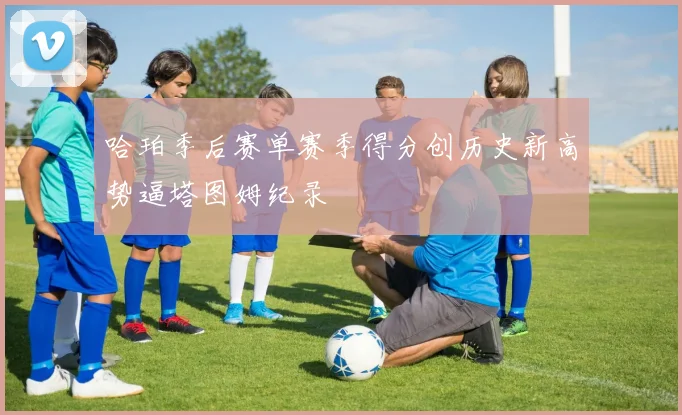 哈珀季后赛单赛季得分创历史新高势逼塔图姆纪录