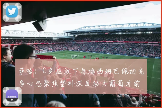 萨哈：C罗应放下与梅西姆巴佩的竞争心态聚焦替补深度助力葡萄牙前行