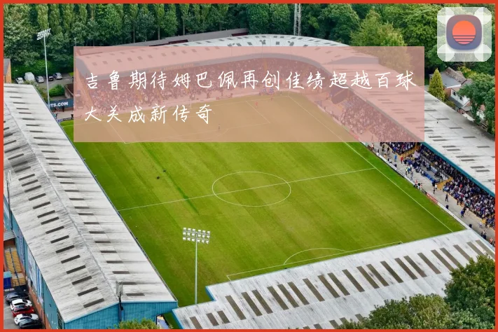 吉鲁期待姆巴佩再创佳绩超越百球大关成新传奇