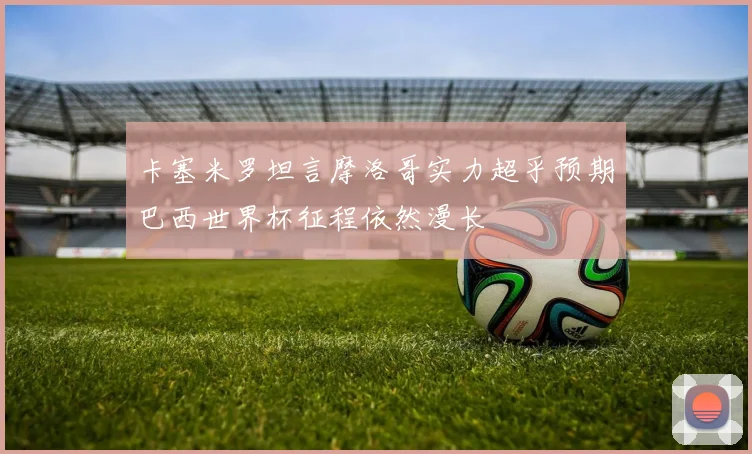 卡塞米罗坦言摩洛哥实力超乎预期巴西世界杯征程依然漫长