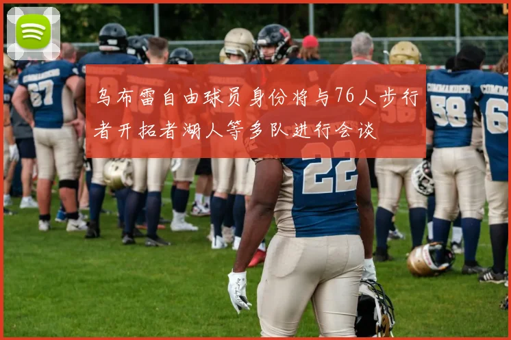 乌布雷自由球员身份将与76人步行者开拓者湖人等多队进行会谈