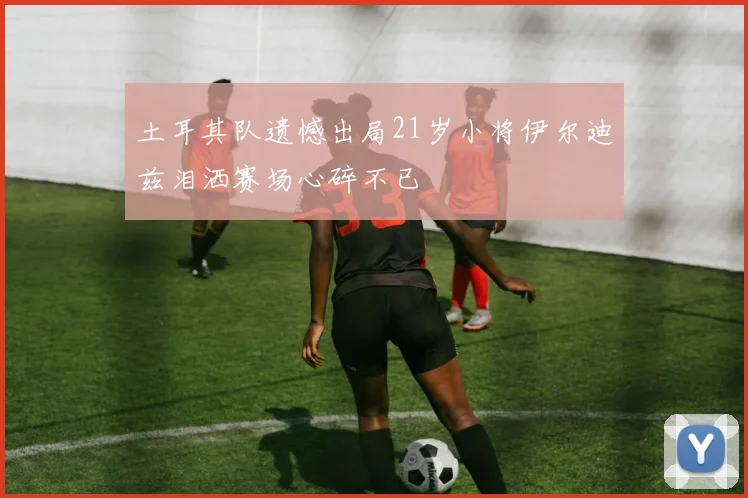 土耳其队遗憾出局21岁小将伊尔迪兹泪洒赛场心碎不已