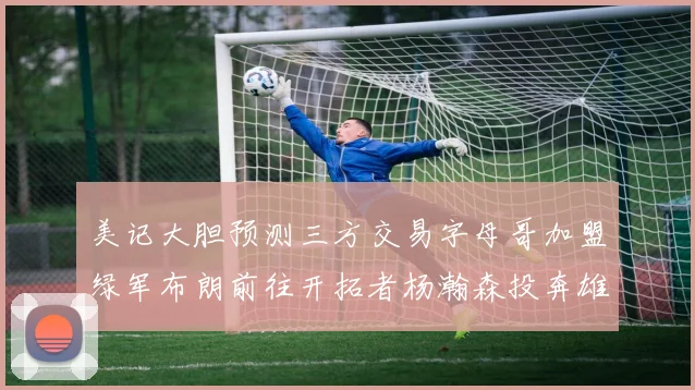 美记大胆预测三方交易字母哥加盟绿军布朗前往开拓者杨瀚森投奔雄鹿